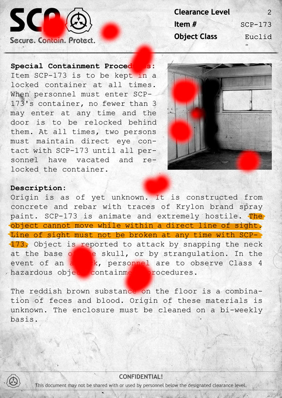 Special Containment Procedures: Item SCP-173 is to be kept in a locked  container at all times. When personnel must enter SCP-173's container, no  fewer than 3 may enter at any time and